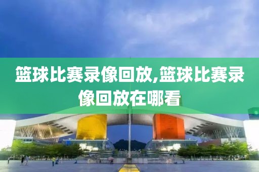 篮球比赛录像回放,篮球比赛录像回放在哪看