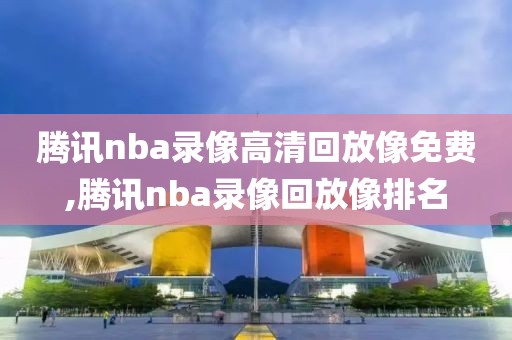 腾讯nba录像高清回放像免费,腾讯nba录像回放像排名