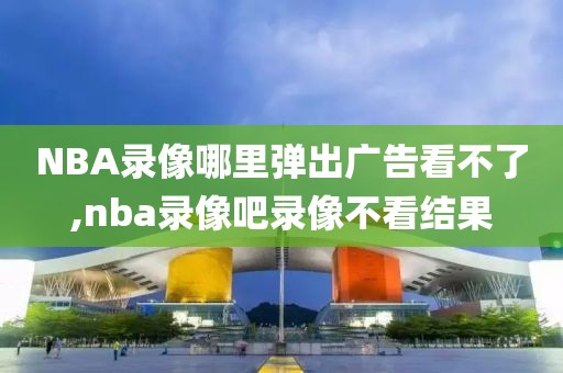 NBA录像哪里弹出广告看不了,nba录像吧录像不看结果