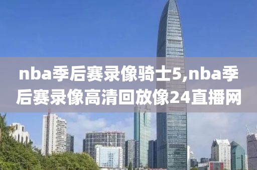 nba季后赛录像骑士5,nba季后赛录像高清回放像24直播网