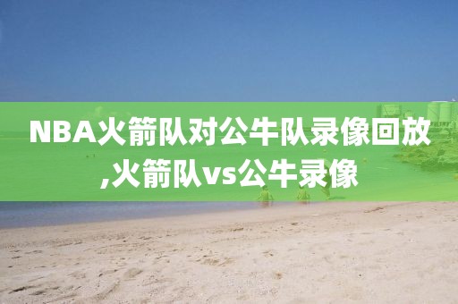 NBA火箭队对公牛队录像回放,火箭队vs公牛录像
