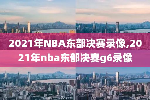 2021年NBA东部决赛录像,2021年nba东部决赛g6录像