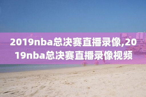 2019nba总决赛直播录像,2019nba总决赛直播录像视频