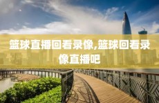 篮球直播回看录像,篮球回看录像直播吧