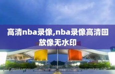 高清nba录像,nba录像高清回放像无水印