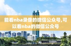 能看nba录像的微信公众号,可以看nba的微信公众号