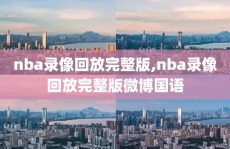 nba录像回放完整版,nba录像回放完整版微博国语