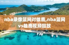nba录像篮网对雄鹿,nba篮网vs雄鹿视频回放
