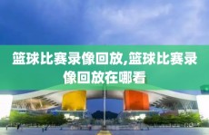 篮球比赛录像回放,篮球比赛录像回放在哪看