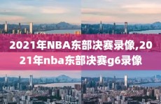 2021年NBA东部决赛录像,2021年nba东部决赛g6录像