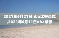 2021年6月21日nba比赛录像,2021年6月11日nba录像